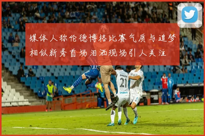 媒体人称伦德博格比赛气质与追梦相似新秀首场泪洒现场引人关注