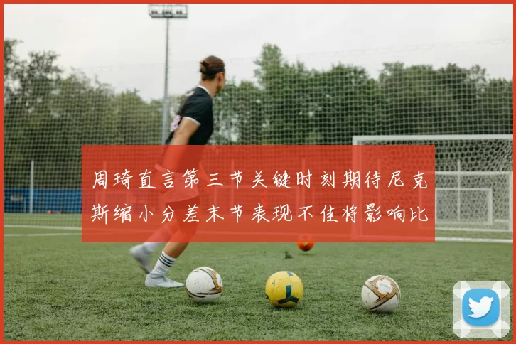周琦直言第三节关键时刻期待尼克斯缩小分差末节表现不佳将影响比赛结果