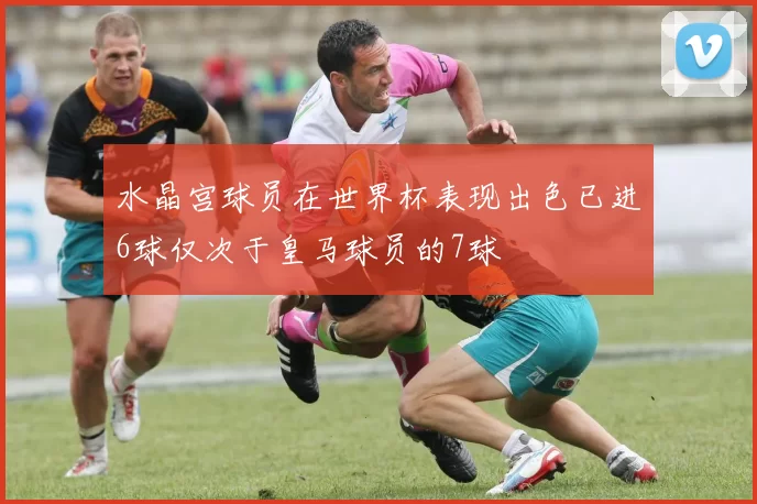 水晶宫球员在世界杯表现出色已进6球仅次于皇马球员的7球