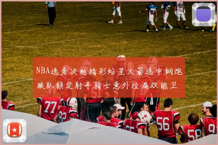 NBA选秀次轮精彩纷呈火箭选中钢炮狼队锁定射手骑士意外捡漏双能卫