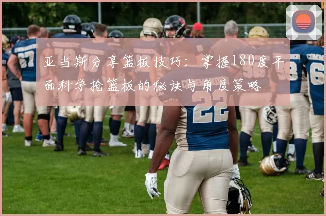 亚当斯分享篮板技巧：掌握180度平面科学抢篮板的秘诀与角度策略