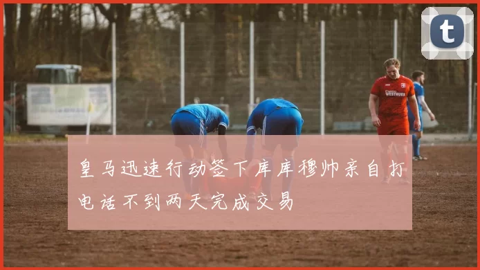 皇马迅速行动签下库库穆帅亲自打电话不到两天完成交易