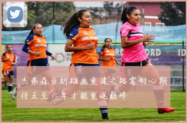 杰弗森分析雄鹿重建之路需耐心期待五至六年才能重返巅峰