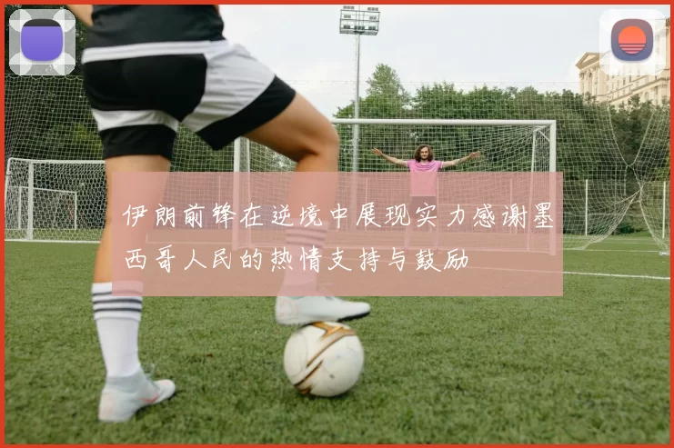 伊朗前锋在逆境中展现实力感谢墨西哥人民的热情支持与鼓励