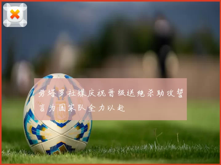 劳塔罗社媒庆祝晋级送绝杀助攻誓言为国家队全力以赴