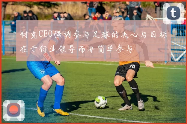 耐克CEO强调参与足球的决心与目标在于行业领导而非简单参与