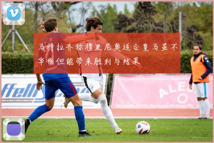 马特拉齐称穆里尼奥适合皇马虽不华丽但能带来胜利与结果