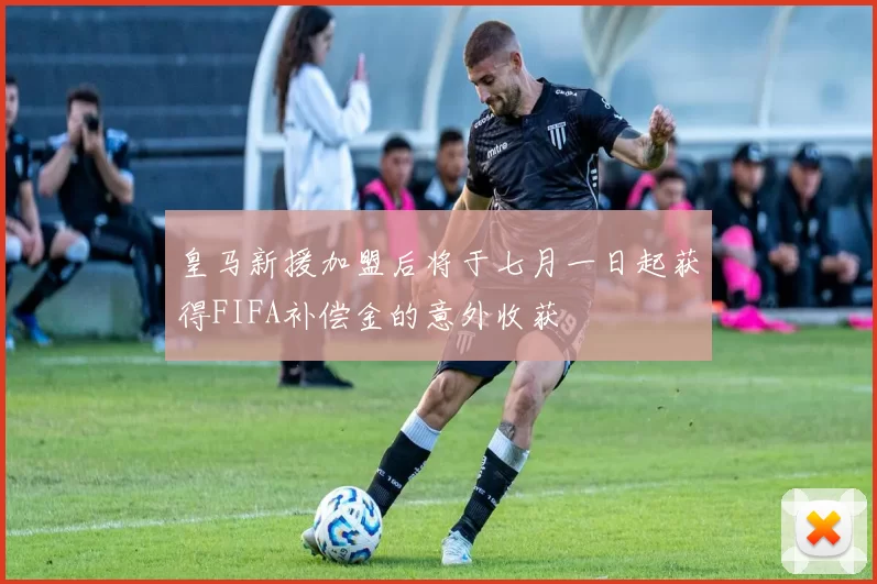 皇马新援加盟后将于七月一日起获得FIFA补偿金的意外收获